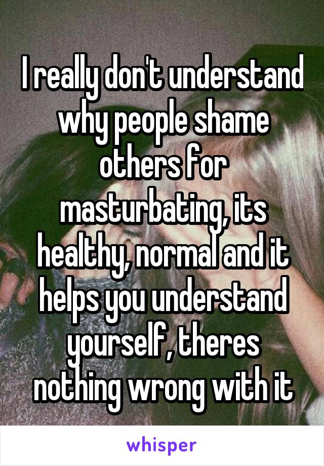 I really don't understand why people shame others for masturbating, its healthy, normal and it helps you understand yourself, theres nothing wrong with it