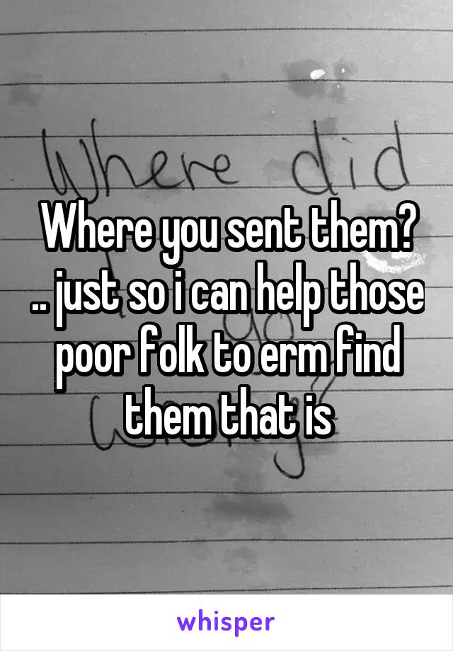 Where you sent them? .. just so i can help those poor folk to erm find them that is