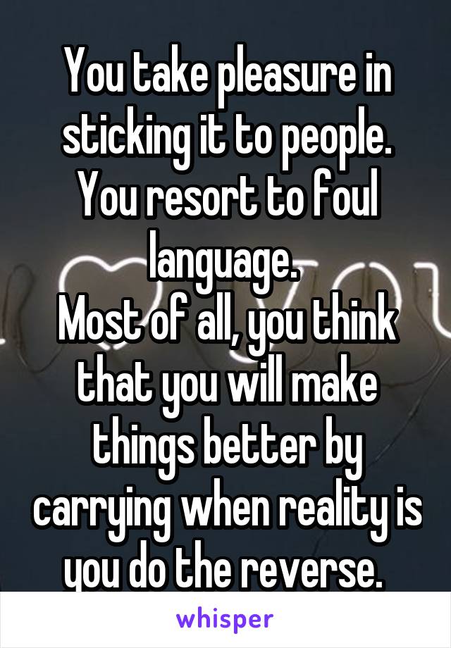 You take pleasure in sticking it to people. You resort to foul language. 
Most of all, you think that you will make things better by carrying when reality is you do the reverse. 