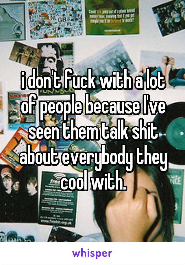 i don't fuck with a lot of people because I've seen them talk shit about everybody they cool with.