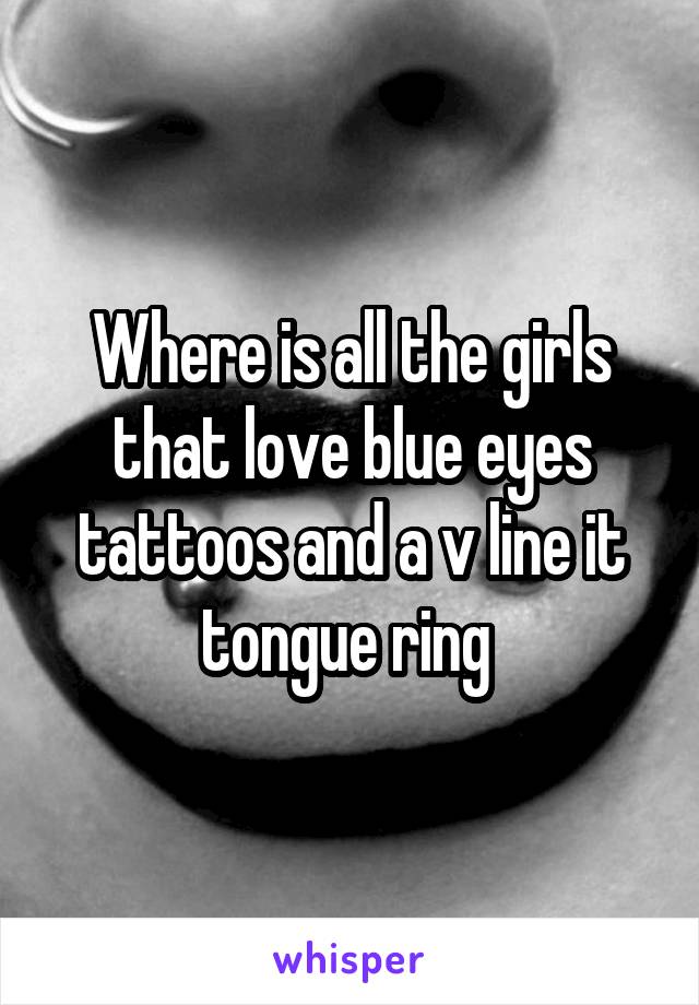 Where is all the girls that love blue eyes tattoos and a v line it tongue ring 