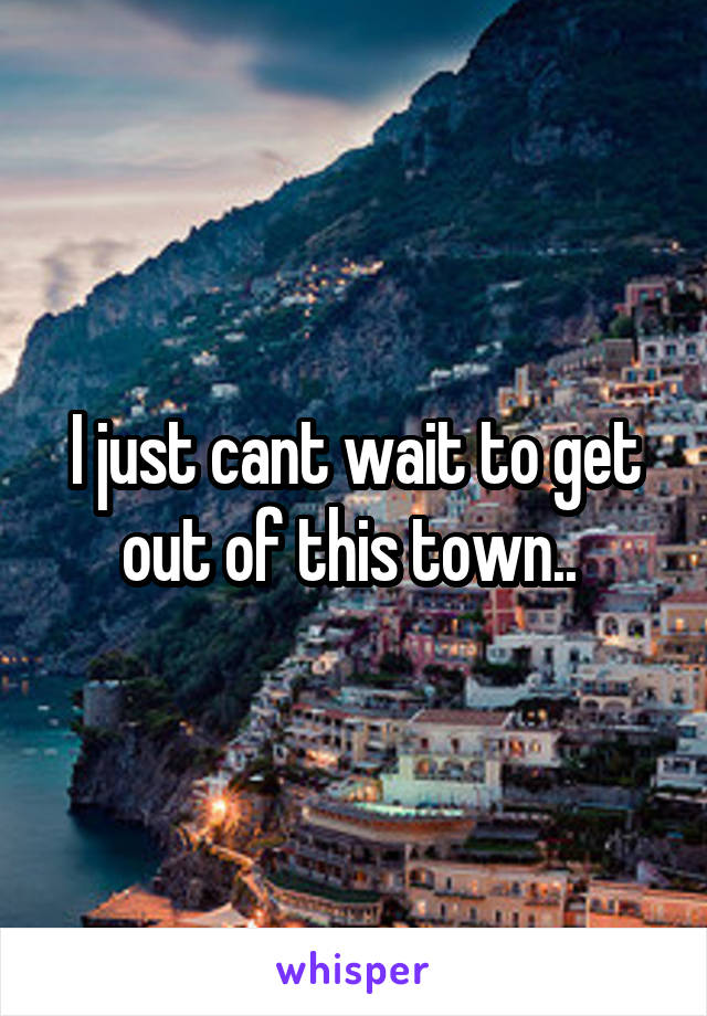 I just cant wait to get out of this town.. 