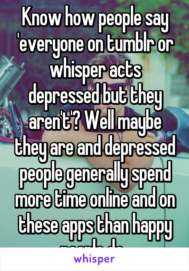 Know how people say 'everyone on tumblr or whisper acts depressed but they aren't'? Well maybe they are and depressed people generally spend more time online and on these apps than happy people do. 