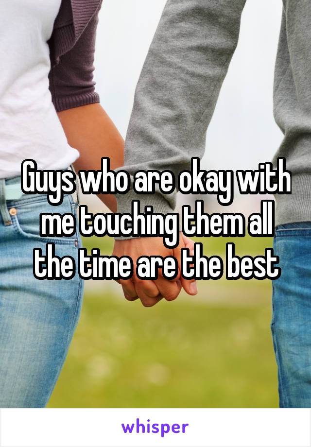 Guys who are okay with me touching them all the time are the best