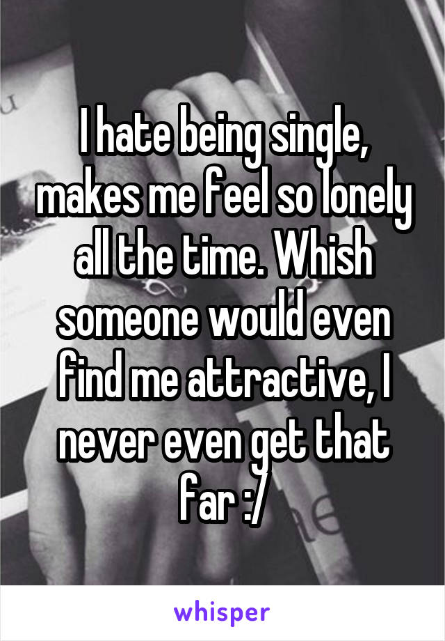 I hate being single, makes me feel so lonely all the time. Whish someone would even find me attractive, I never even get that far :/