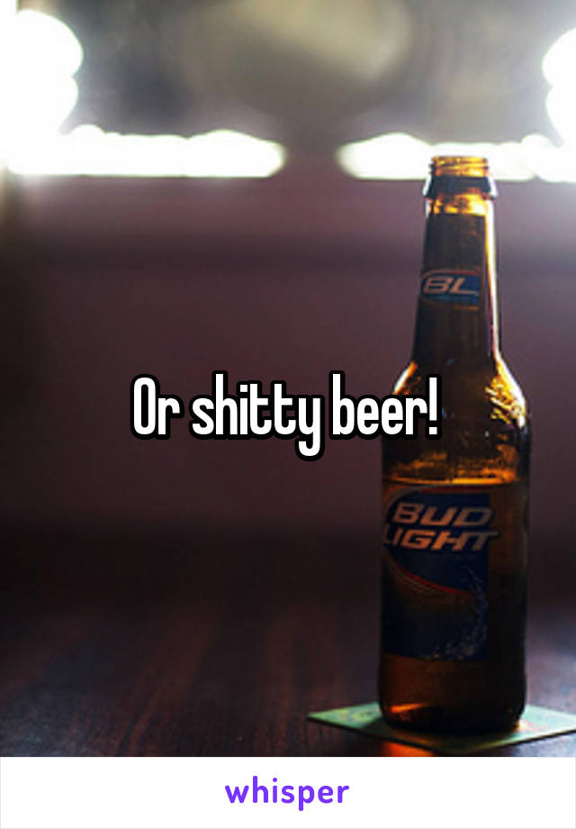 Or shitty beer! 