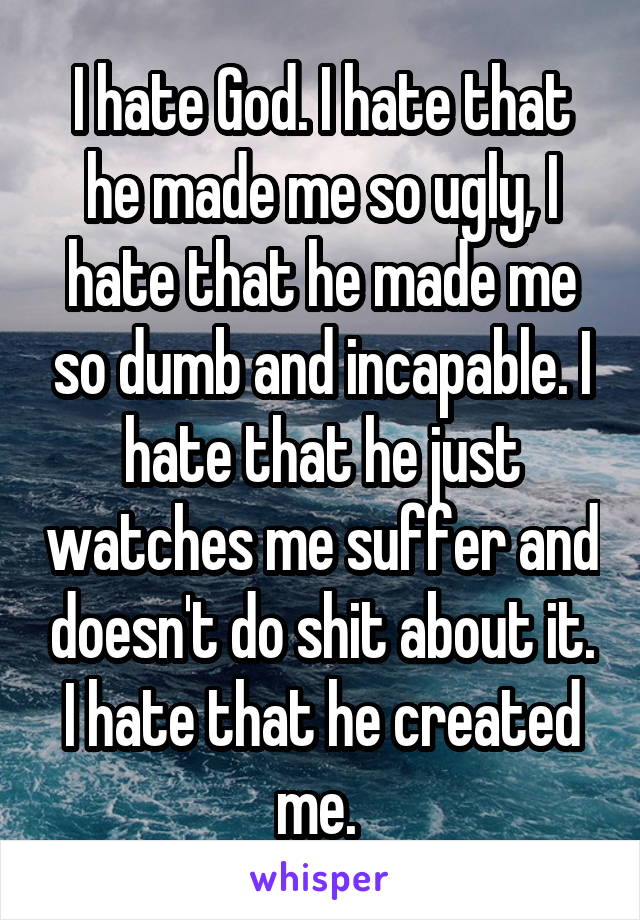 I hate God. I hate that he made me so ugly, I hate that he made me so dumb and incapable. I hate that he just watches me suffer and doesn't do shit about it. I hate that he created me. 