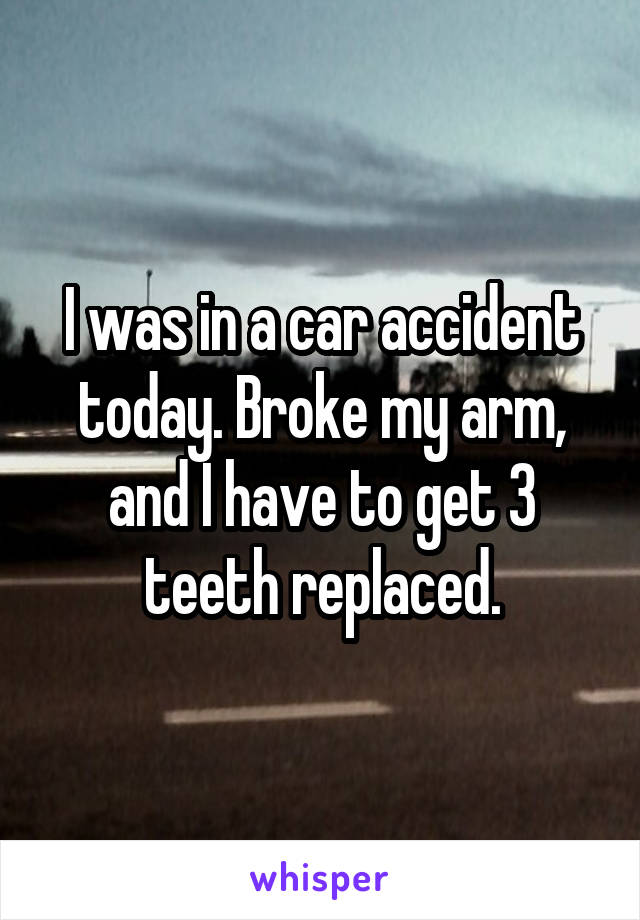 I was in a car accident today. Broke my arm, and I have to get 3 teeth replaced.