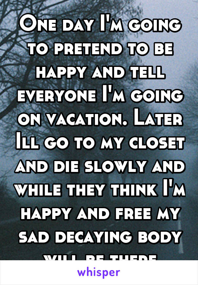 One day I'm going to pretend to be happy and tell everyone I'm going on vacation. Later Ill go to my closet and die slowly and while they think I'm happy and free my sad decaying body will be there