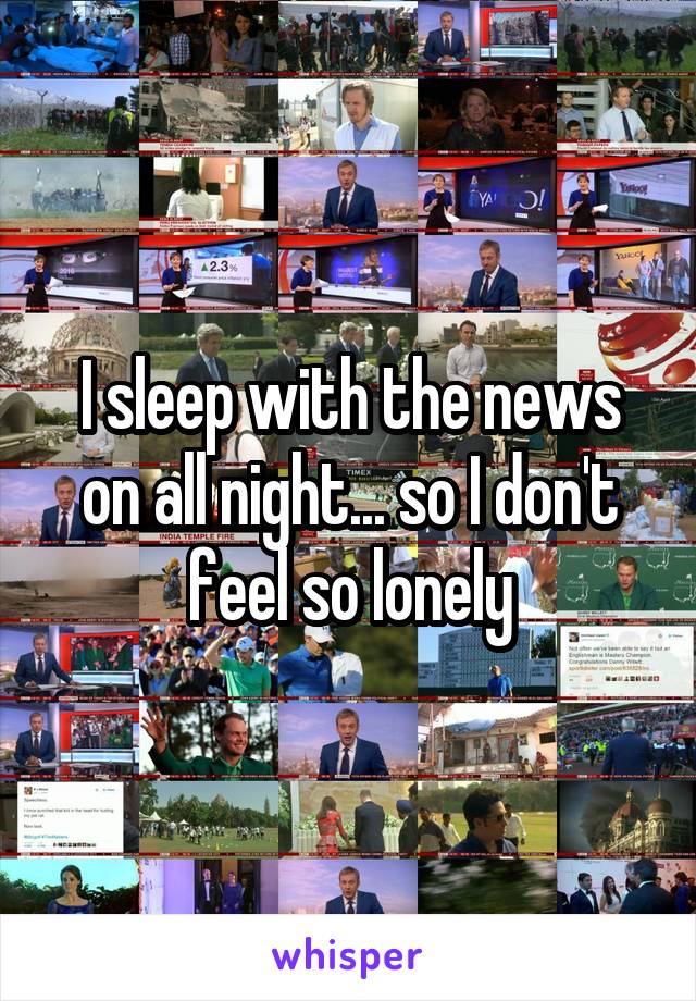 I sleep with the news on all night... so I don't feel so lonely