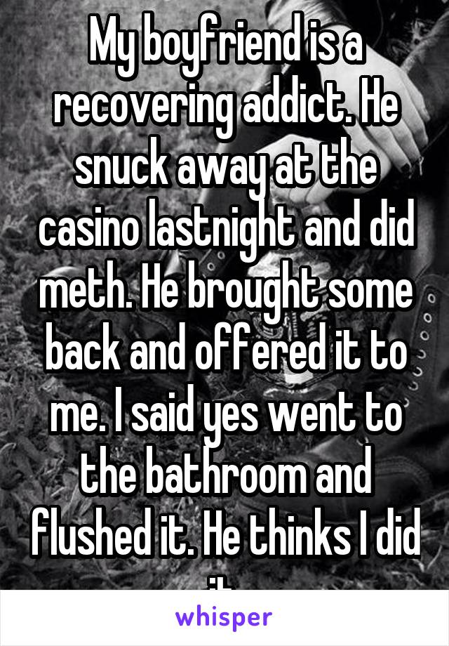 My boyfriend is a recovering addict. He snuck away at the casino lastnight and did meth. He brought some back and offered it to me. I said yes went to the bathroom and flushed it. He thinks I did it 