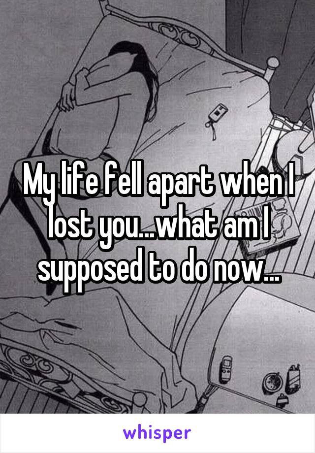 My life fell apart when I lost you...what am I supposed to do now...