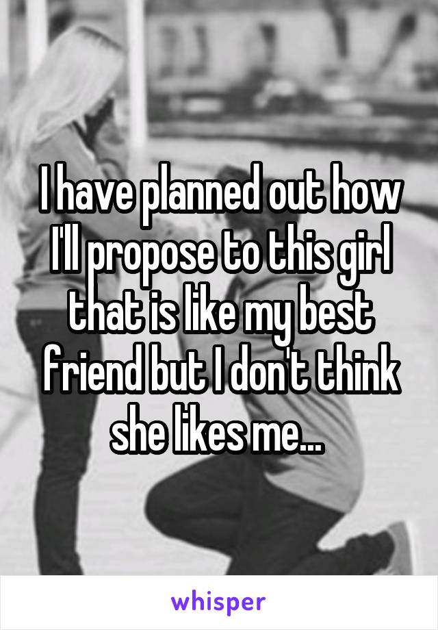 I have planned out how I'll propose to this girl that is like my best friend but I don't think she likes me... 