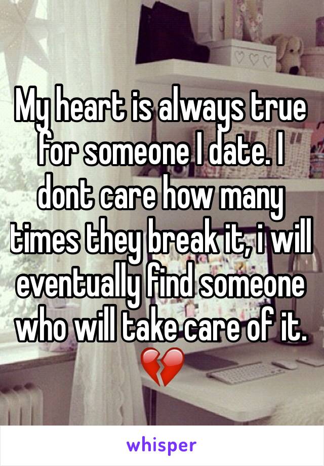 My heart is always true for someone I date. I dont care how many times they break it, i will eventually find someone who will take care of it. 💔 