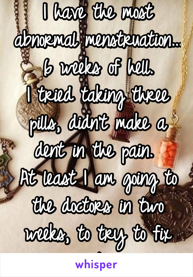 I have the most abnormal menstruation... 6 weeks of hell.
I tried taking three pills, didn't make a dent in the pain. 
At least I am going to the doctors in two weeks, to try to fix it.