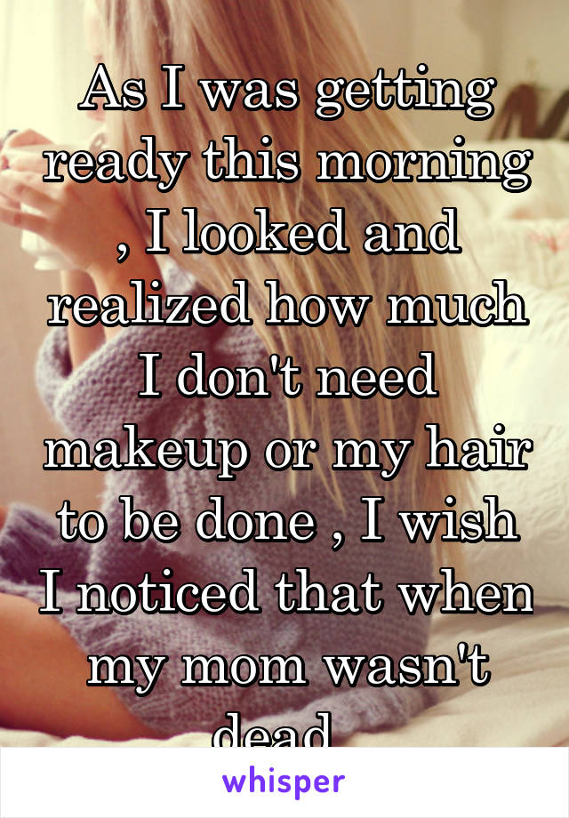 As I was getting ready this morning , I looked and realized how much I don't need makeup or my hair to be done , I wish I noticed that when my mom wasn't dead .