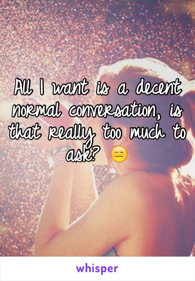 All I want is a decent normal conversation, is that really too much to ask? 😑