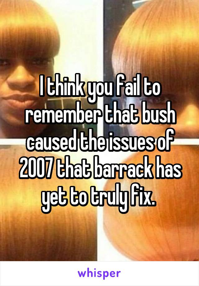 I think you fail to remember that bush caused the issues of 2007 that barrack has yet to truly fix. 