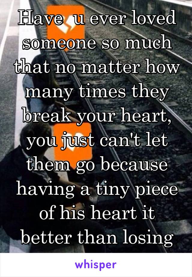 Have  u ever loved someone so much that no matter how many times they break your heart, you just can't let them go because having a tiny piece of his heart it better than losing him all together