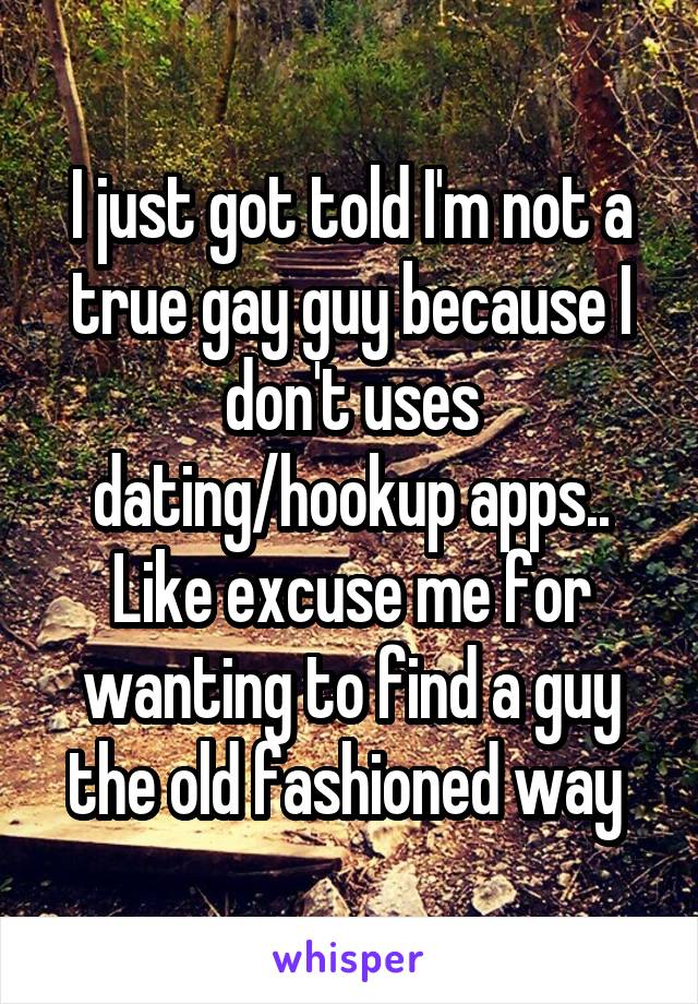 I just got told I'm not a true gay guy because I don't uses dating/hookup apps.. Like excuse me for wanting to find a guy the old fashioned way 