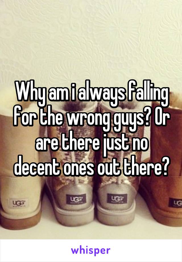 Why am i always falling for the wrong guys? Or are there just no decent ones out there?