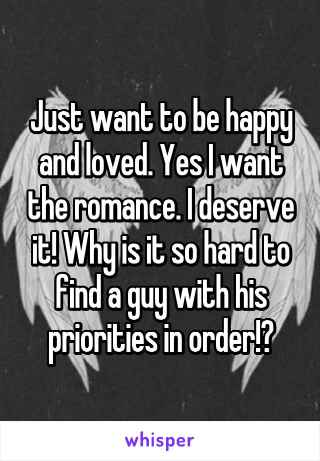 Just want to be happy and loved. Yes I want the romance. I deserve it! Why is it so hard to find a guy with his priorities in order!?