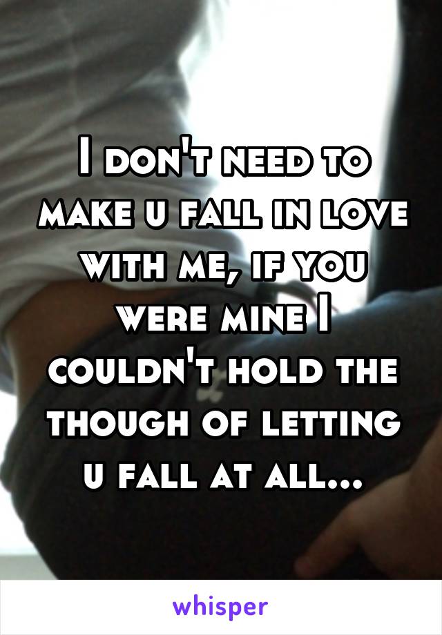 I don't need to make u fall in love with me, if you were mine I couldn't hold the though of letting u fall at all...