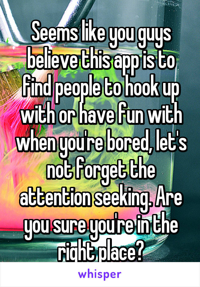 Seems like you guys believe this app is to find people to hook up with or have fun with when you're bored, let's not forget the attention seeking. Are you sure you're in the right place?