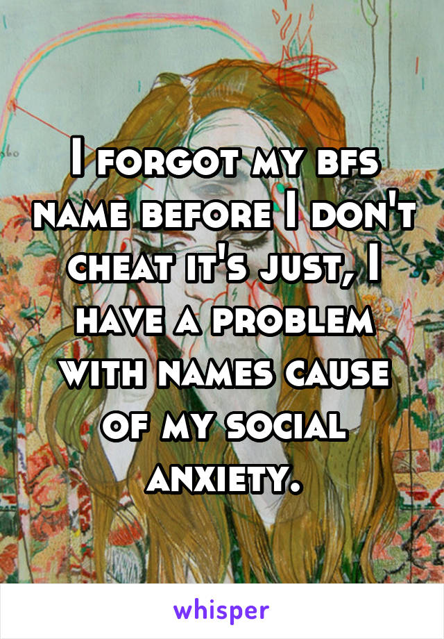 I forgot my bfs name before I don't cheat it's just, I have a problem with names cause of my social anxiety.