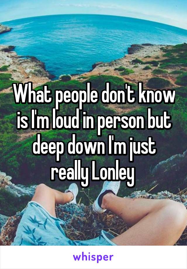 What people don't know is I'm loud in person but deep down I'm just really Lonley 