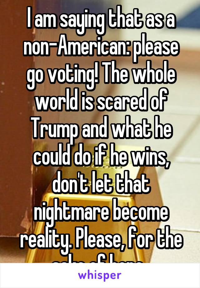 I am saying that as a non-American: please go voting! The whole world is scared of Trump and what he could do if he wins, don't let that nightmare become reality. Please, for the sake of hope. 