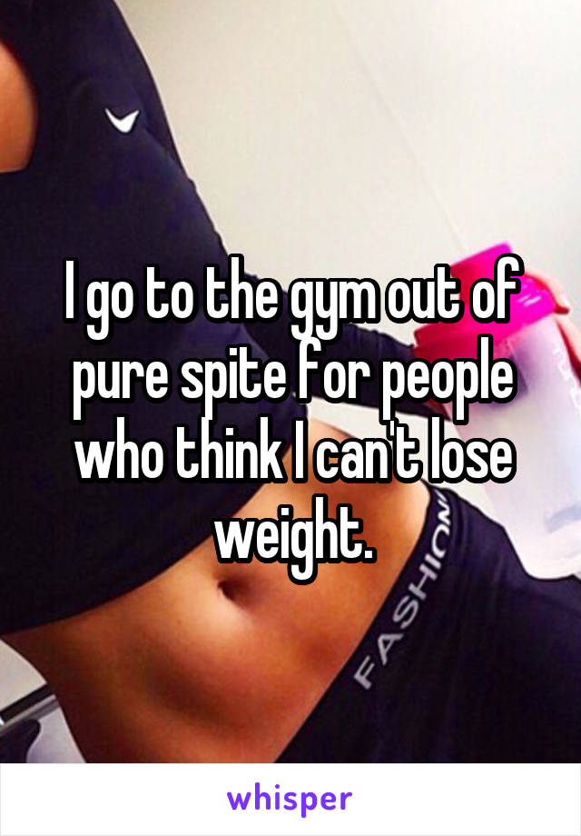 I go to the gym out of pure spite for people who think I can't lose weight.