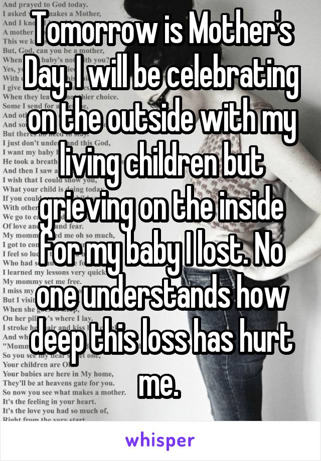 Tomorrow is Mother's Day. I will be celebrating on the outside with my living children but grieving on the inside for my baby I lost. No one understands how deep this loss has hurt me. 
