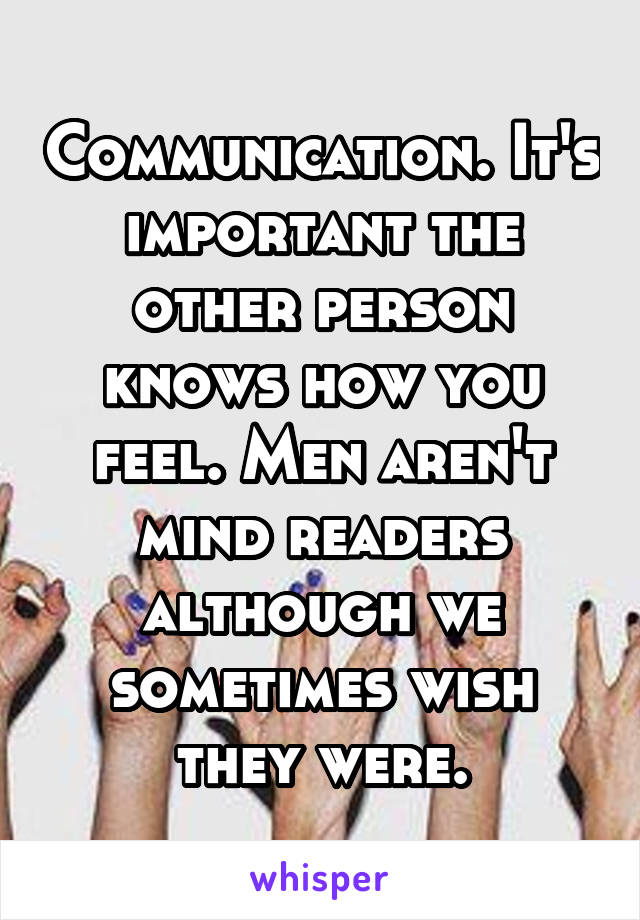 Communication. It's important the other person knows how you feel. Men aren't mind readers although we sometimes wish they were.