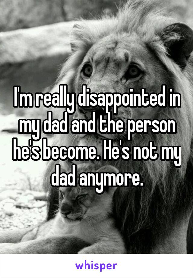 I'm really disappointed in my dad and the person he's become. He's not my dad anymore.