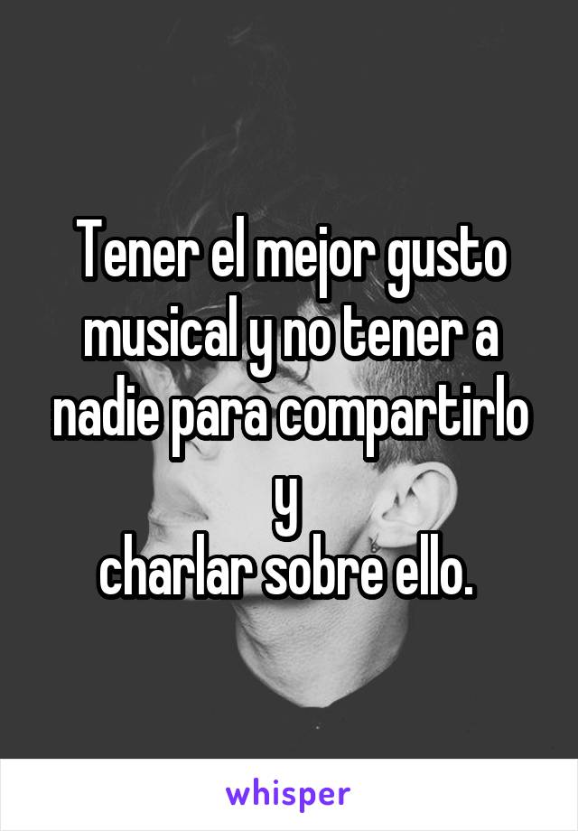 Tener el mejor gusto musical y no tener a nadie para compartirlo y 
charlar sobre ello. 