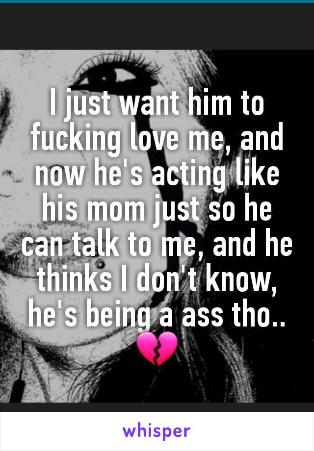 I just want him to fucking love me, and now he's acting like his mom just so he can talk to me, and he thinks I don't know, he's being a ass tho.. 💔