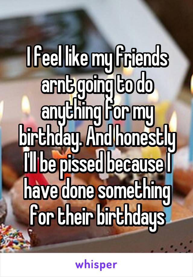 I feel like my friends arnt going to do anything for my birthday. And honestly I'll be pissed because I have done something for their birthdays