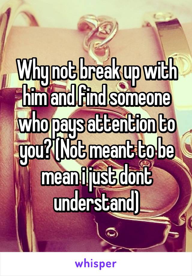 Why not break up with him and find someone who pays attention to you? (Not meant to be mean i just dont understand)