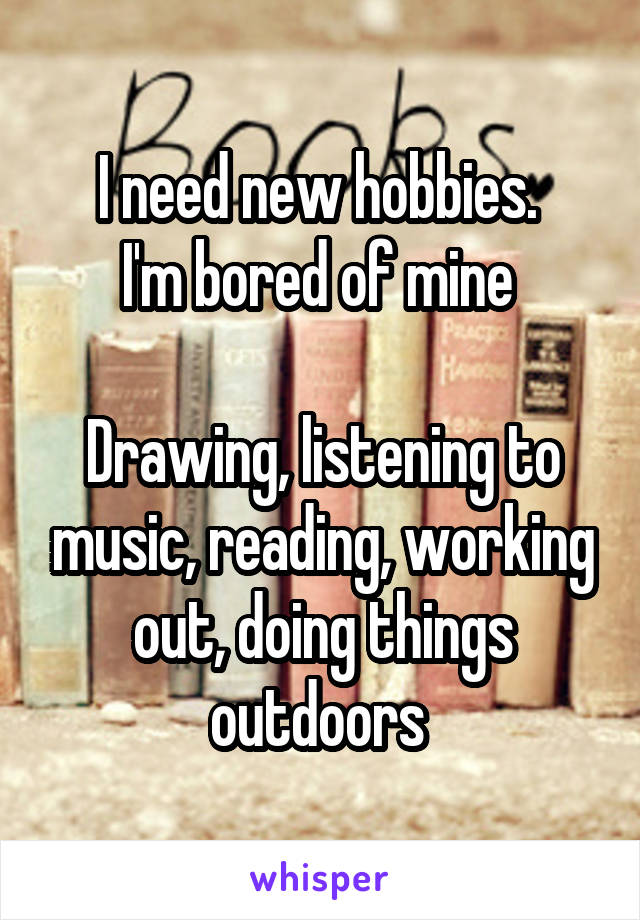 I need new hobbies. 
I'm bored of mine 

Drawing, listening to music, reading, working out, doing things outdoors 