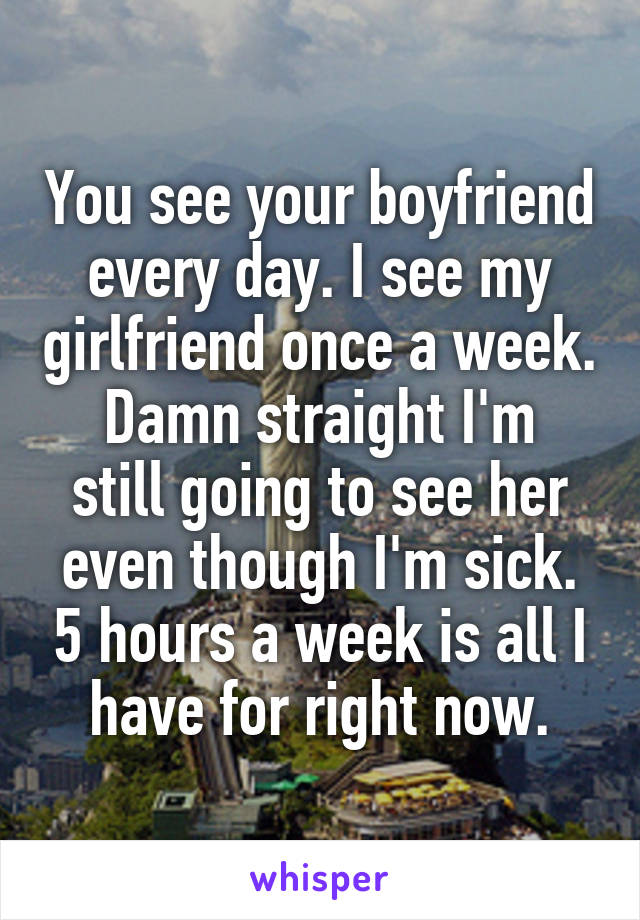 You see your boyfriend every day. I see my girlfriend once a week.
Damn straight I'm still going to see her even though I'm sick. 5 hours a week is all I have for right now.