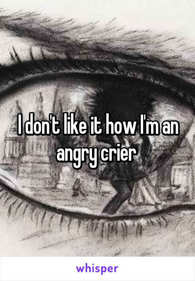 I don't like it how I'm an angry crier 