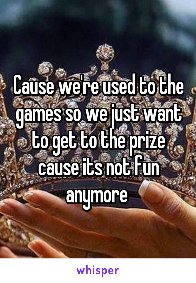 Cause we're used to the games so we just want to get to the prize cause its not fun anymore 