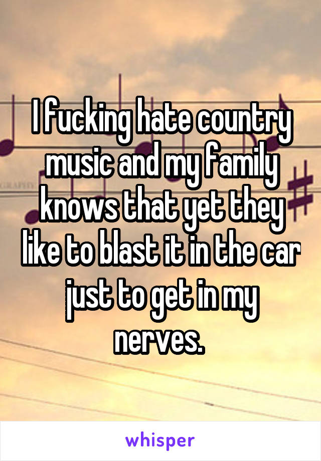 I fucking hate country music and my family knows that yet they like to blast it in the car just to get in my nerves. 