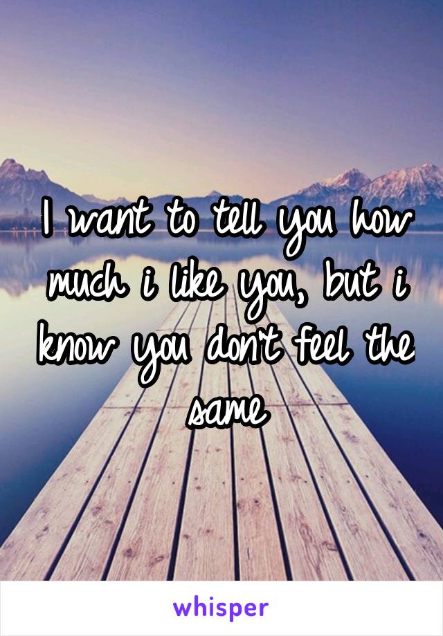 I want to tell you how much i like you, but i know you don't feel the same