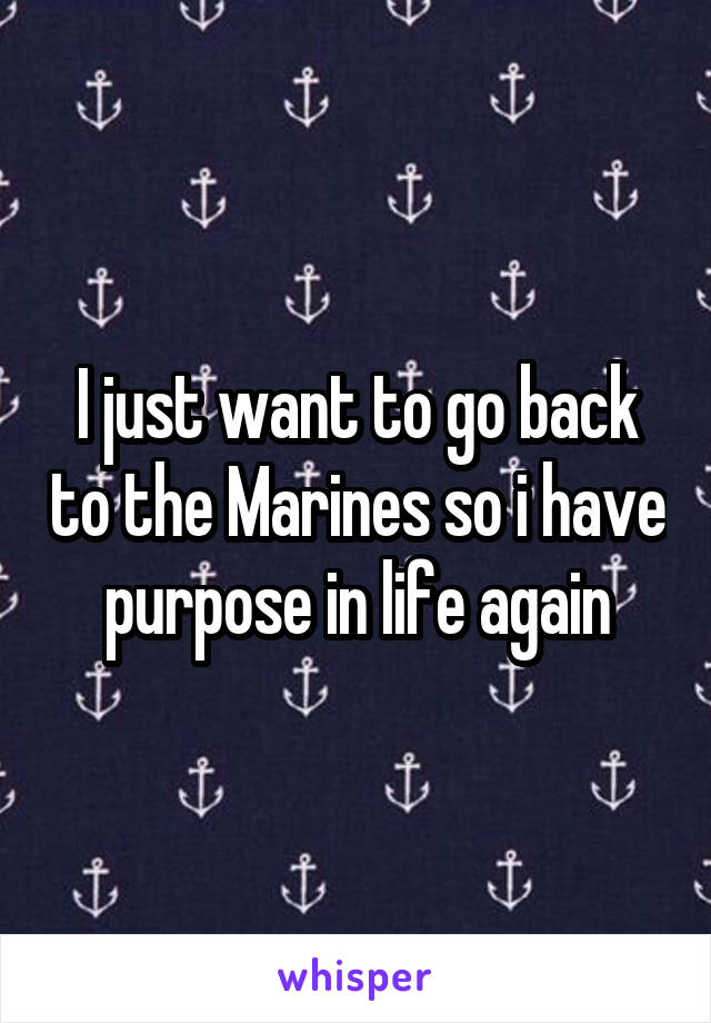 I just want to go back to the Marines so i have purpose in life again