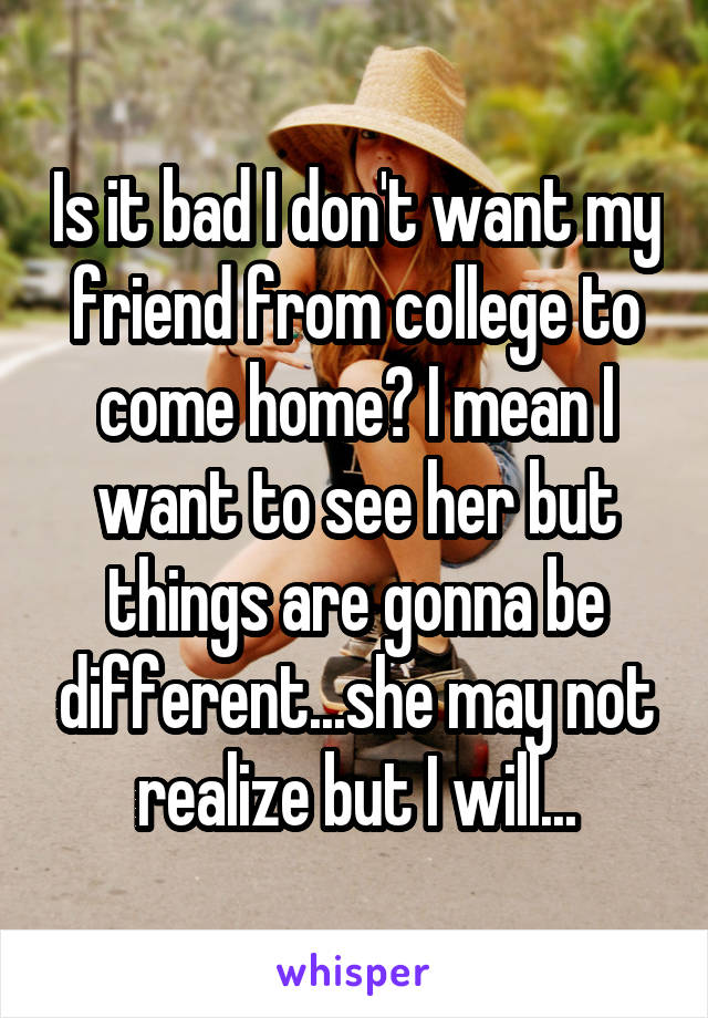 Is it bad I don't want my friend from college to come home? I mean I want to see her but things are gonna be different...she may not realize but I will...