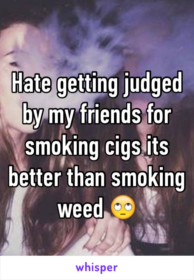 Hate getting judged by my friends for smoking cigs its better than smoking weed 🙄