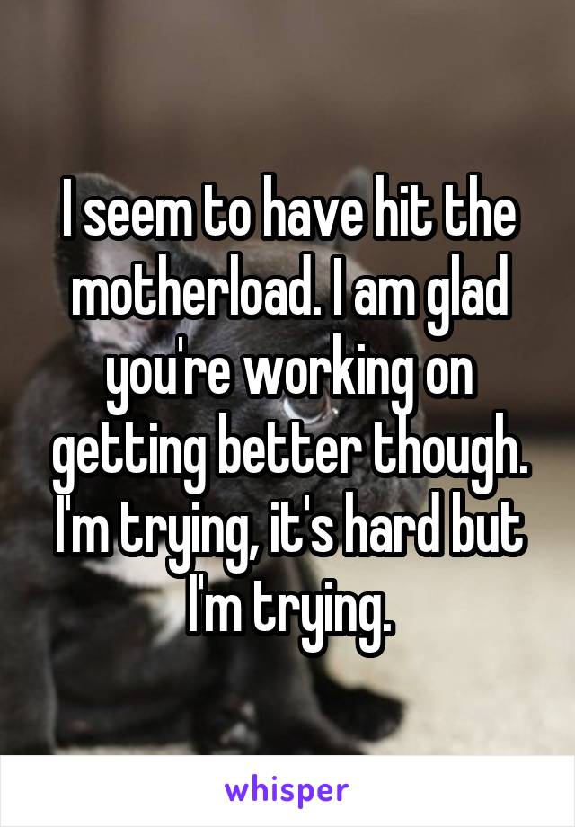 I seem to have hit the motherload. I am glad you're working on getting better though. I'm trying, it's hard but I'm trying.