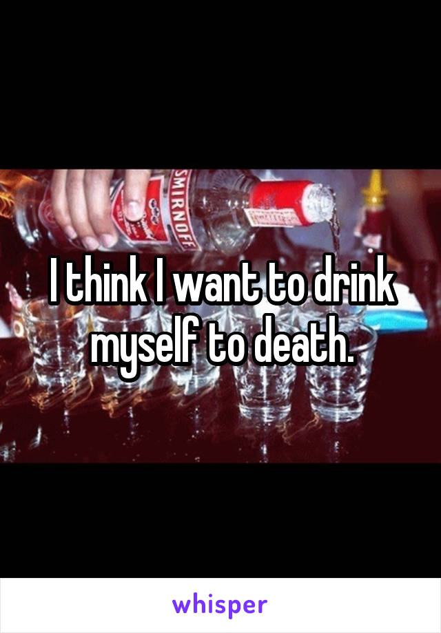 I think I want to drink myself to death.